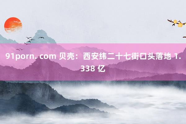 91porn. com 贝壳：西安纬二十七街口头落地 1.338 亿