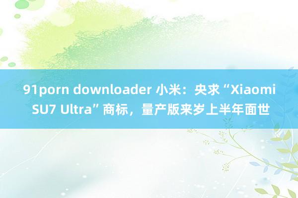 91porn downloader 小米：央求“Xiaomi SU7 Ultra”商标，量产版来岁上半年面世