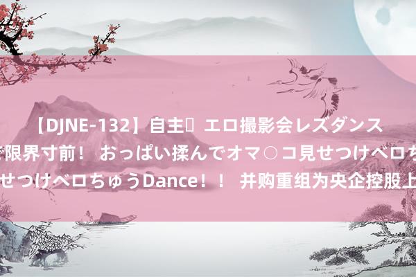 【DJNE-132】自主・エロ撮影会レズダンス 透け透けベビードールで限界寸前！ おっぱい揉んでオマ○コ見せつけベロちゅうDance！！ 并购重组为央企控股上市公司赋能