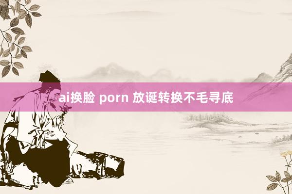 ai换脸 porn 放诞转换不毛寻底