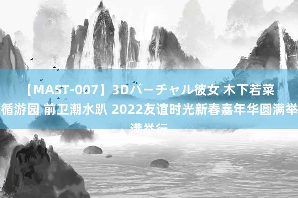 【MAST-007】3Dバーチャル彼女 木下若菜 因循游园 前卫潮水趴 2022友谊时光新春嘉年华圆满举行