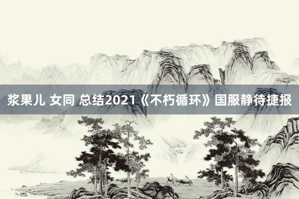 浆果儿 女同 总结2021《不朽循环》国服静待捷报