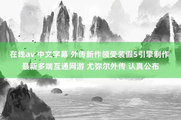 在线av 中文字幕 外传新作领受装假5引擎制作 最新多端互通网游 尤弥尔外传 认真公布