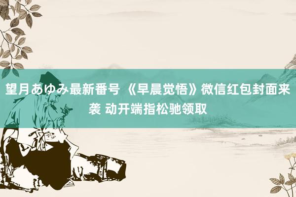 望月あゆみ最新番号 《早晨觉悟》微信红包封面来袭 动开端指松驰领取