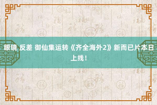 眼镜 反差 御仙集运转《齐全海外2》新而已片本日上线！