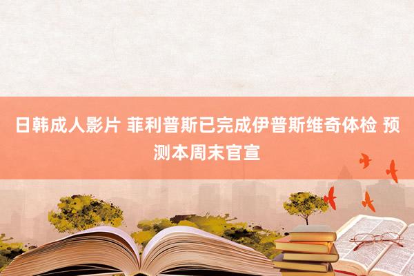 日韩成人影片 菲利普斯已完成伊普斯维奇体检 预测本周末官宣