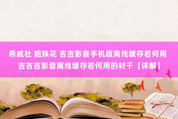 希威社 姐妹花 吉吉影音手机版离线缓存若何用 吉吉吉影音离线缓存若何用的材干【详解】