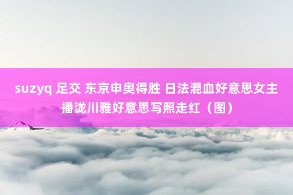 suzyq 足交 东京申奥得胜 日法混血好意思女主播泷川雅好意思写照走红（图）