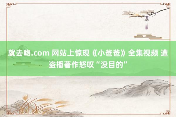 就去吻.com 网站上惊现《小爸爸》全集视频 遭盗播著作怒叹“没目的”