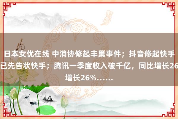 日本女优在线 中消协修起丰巢事件；抖音修起快手告状：已先告状快手；腾讯一季度收入破千亿，同比增长26%…...