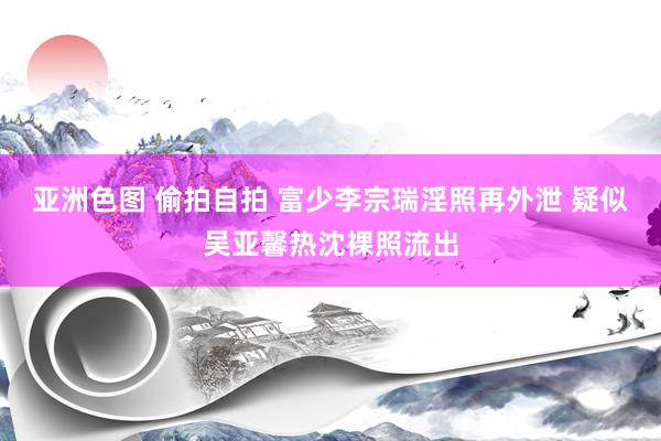 亚洲色图 偷拍自拍 富少李宗瑞淫照再外泄 疑似吴亚馨热沈裸照流出