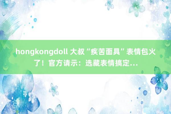 hongkongdoll 大叔“疾苦面具”表情包火了！官方请示：选藏表情搞定…