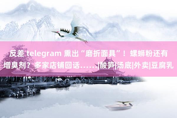 反差 telegram 熏出“磨折面具”！螺蛳粉还有增臭剂？多家店铺回话……|酸笋|汤底|外卖|豆腐乳