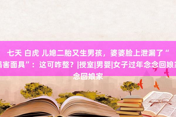 七天 白虎 儿媳二胎又生男孩，婆婆脸上泄漏了“祸害面具”：这可咋整？|授室|男婴|女子过年念念回娘家