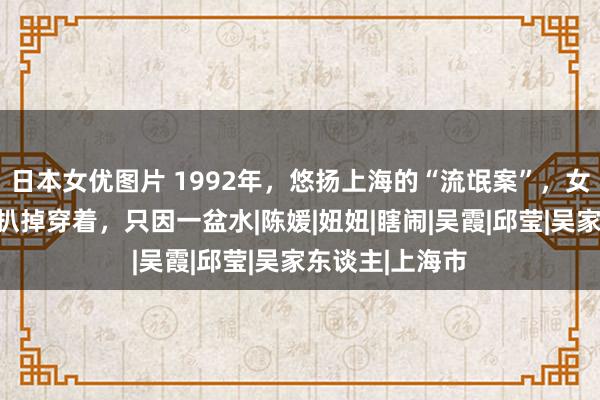 日本女优图片 1992年，悠扬上海的“流氓案”，女东谈主被当众扒掉穿着，只因一盆水|陈媛|妞妞|瞎闹|吴霞|邱莹|吴家东谈主|上海市