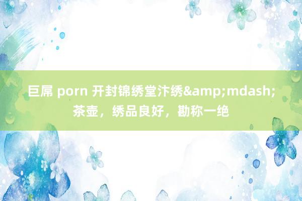 巨屌 porn 开封锦绣堂汴绣&mdash;茶壶，绣品良好，勘称一绝