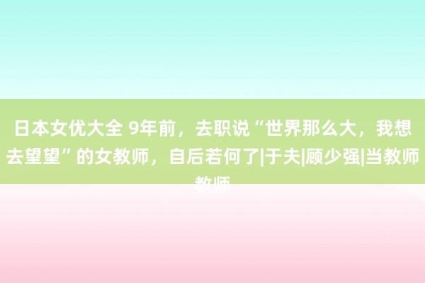 日本女优大全 9年前，去职说“世界那么大，我想去望望”的女教师，自后若何了|于夫|顾少强|当教师