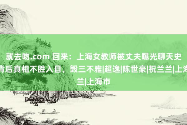 就去吻.com 回来：上海女教师被丈夫曝光聊天史，背后真相不胜入目，毁三不雅|超逸|陈世豪|祝兰兰|上海市