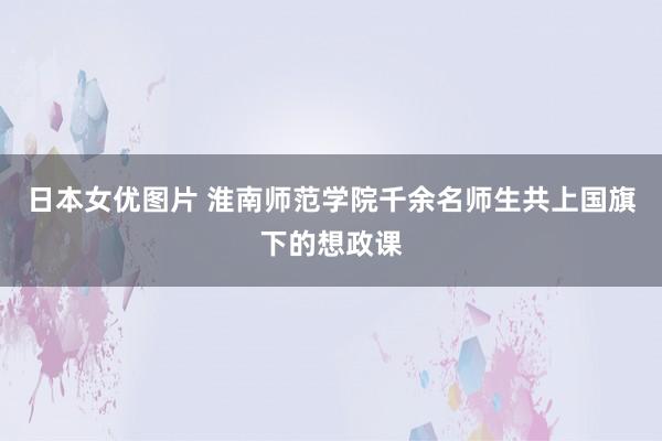 日本女优图片 淮南师范学院千余名师生共上国旗下的想政课