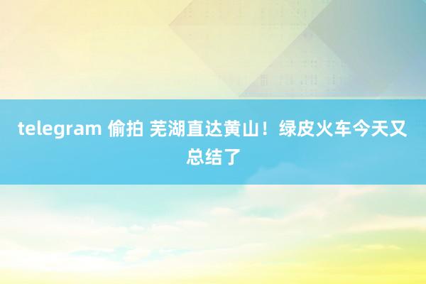 telegram 偷拍 芜湖直达黄山！绿皮火车今天又总结了