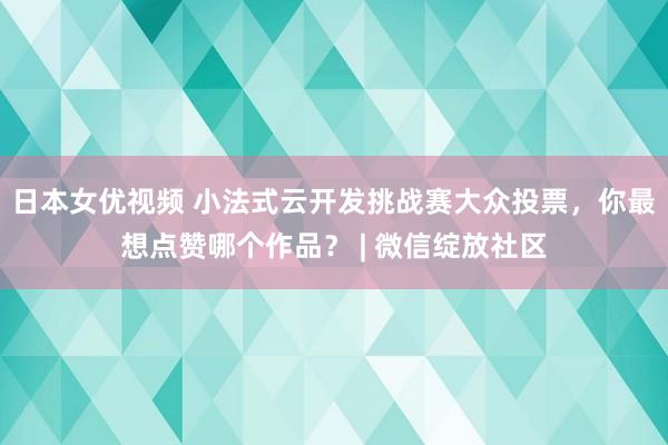 日本女优视频 小法式云开发挑战赛大众投票，你最想点赞哪个作品？ | 微信绽放社区