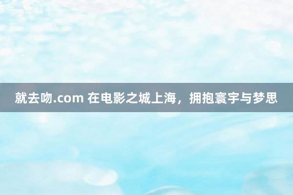 就去吻.com 在电影之城上海，拥抱寰宇与梦思